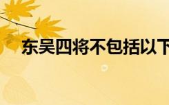东吴四将不包括以下哪个人（东吴四将）