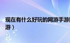现在有什么好玩的网游手游推荐一下（现在有什么好玩的网游）