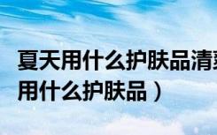 夏天用什么护肤品清爽不油腻美白补水（夏天用什么护肤品）