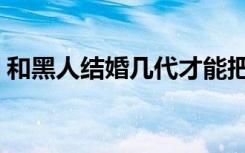 和黑人结婚几代才能把皮肤漂白（皮肤漂白）