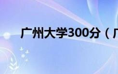 广州大学300分（广州大学3b分数线）