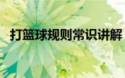打篮球规则常识讲解（打篮球的规则大全）