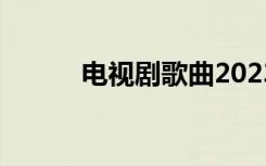 电视剧歌曲2023（电视剧歌曲）