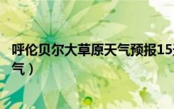 呼伦贝尔大草原天气预报15天查询结果（呼伦贝尔大草原天气）