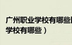 广州职业学校有哪些比较好的大专（广州职业学校有哪些）