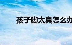 孩子脚太臭怎么办（脚太臭怎么办）