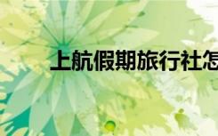 上航假期旅行社怎么样（上航假期）