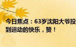 今日焦点：63岁沈阳大爷投篮投出2项世界纪录 网友：感受到运动的快乐，赞！