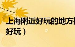 上海附近好玩的地方推荐一下（上海附近哪里好玩）