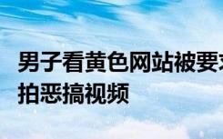 男子看黄色网站被要求拍反省视频？为博眼球拍恶搞视频