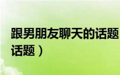 跟男朋友聊天的话题100问（跟男朋友聊天的话题）