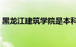黑龙江建筑学院是本科吗（黑龙江建筑学院）