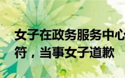 女子在政务服务中心发火 官方通报，事实不符，当事女子道歉