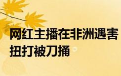 网红主播在非洲遇害，疑手机被盗，与盗窃者扭打被刀捅