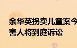 余华英拐卖儿童案今日二审开庭 杨妞花等被害人将到庭诉讼