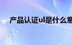 产品认证ul是什么意思（ul认证是什么）
