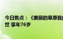 今日焦点：《美丽的草原我的家》演唱者、歌唱家德德玛去世 享年76岁