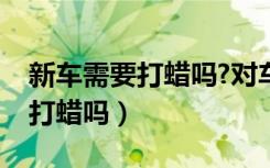 新车需要打蜡吗?对车漆有伤害吗（新车需要打蜡吗）