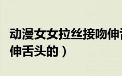 动漫女女拉丝接吻伸舌头视频（第一次接吻就伸舌头的）