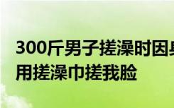 300斤男子搓澡时因身材胖遭技师嘲笑：师傅用搓澡巾搓我脸