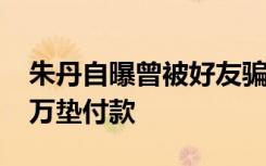 朱丹自曝曾被好友骗光积蓄，或涉这笔1600万垫付款