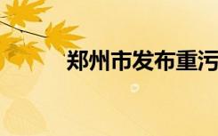 郑州市发布重污染天气黄色预警