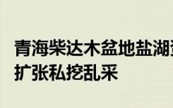 青海柴达木盆地盐湖资源无序开发调查：盲目扩张私挖乱采