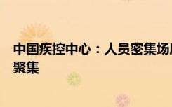 中国疾控中心：人员密集场所需适当增加消毒频次减少人群聚集