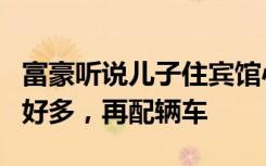 富豪听说儿子住宾馆心疼掉泪：家里房子好多好多，再配辆车