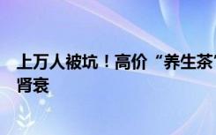 上万人被坑！高价“养生茶”竟非法掺化学药物，长期用或肾衰