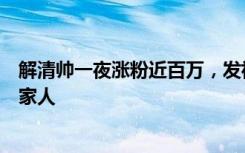 解清帅一夜涨粉近百万，发祝福：愿寻亲的人都能早日找到家人