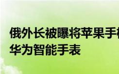 俄外长被曝将苹果手机换成华为，此前已佩戴华为智能手表