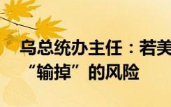 乌总统办主任：若美国推迟援助,乌方将面临“输掉”的风险