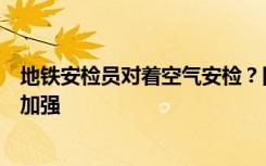 地铁安检员对着空气安检？回应：将整改，工作细节后续将加强