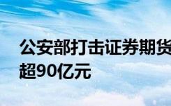 公安部打击证券期货违法犯罪活动 涉案金额超90亿元