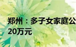 郑州：多子女家庭公积金贷款购房最高可贷120万元