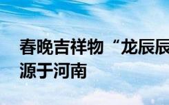 春晚吉祥物“龙辰辰”正式亮相 两处元素来源于河南