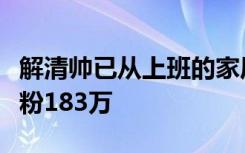 解清帅已从上班的家居店离职，发三条视频涨粉183万