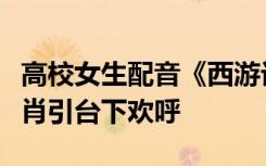 高校女生配音《西游记》女儿国，声音惟妙惟肖引台下欢呼