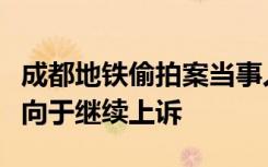 成都地铁偷拍案当事人回应判决：很遗憾，倾向于继续上诉