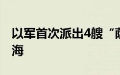 以军首次派出4艘“萨尔-6”型护卫舰驶往红海