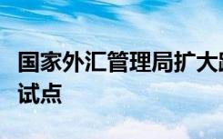 国家外汇管理局扩大跨境贸易投资高水平开放试点