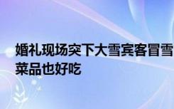 婚礼现场突下大雪宾客冒雪吃席，拍摄者：主家人挺好的，菜品也好吃