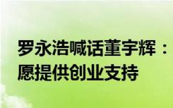 罗永浩喊话董宇辉：“木秀于林风必摧之”，愿提供创业支持