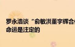 罗永浩谈“俞敏洪董宇辉合体直播”：小董被榨干后丢弃的命运是注定的