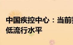 中国疾控中心：当前我国新冠病毒感染处于较低流行水平