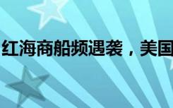 红海商船频遇袭，美国或组联盟展开护航行动
