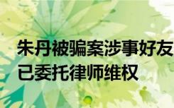 朱丹被骗案涉事好友回应：否认朱丹的陈述，已委托律师维权