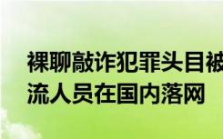 裸聊敲诈犯罪头目被押解回国，18名境外回流人员在国内落网