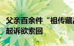 父亲百余件“祖传藏品”现身博物院你，市民起诉欲索回